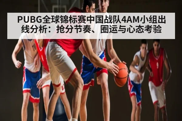 PUBG全球锦标赛中国战队4AM小组出线分析：抢分节奏、圈运与心态考验